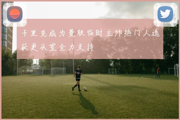 卡里克成为曼联临时主帅热门人选获更衣室全力支持