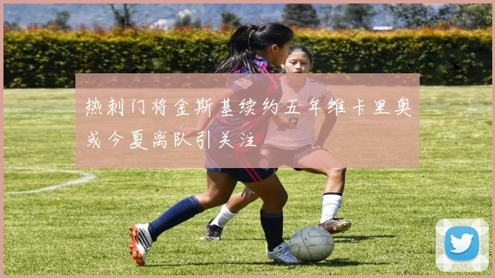 热刺门将金斯基续约五年维卡里奥或今夏离队引关注