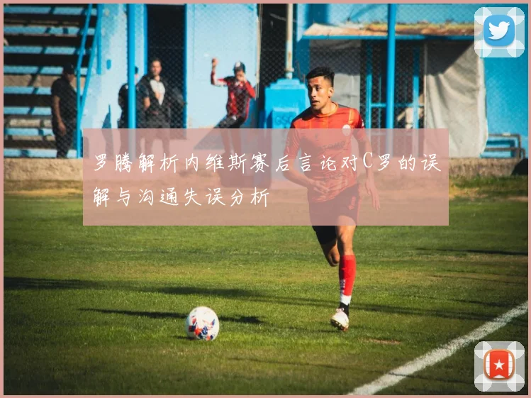 罗腾解析内维斯赛后言论对C罗的误解与沟通失误分析
