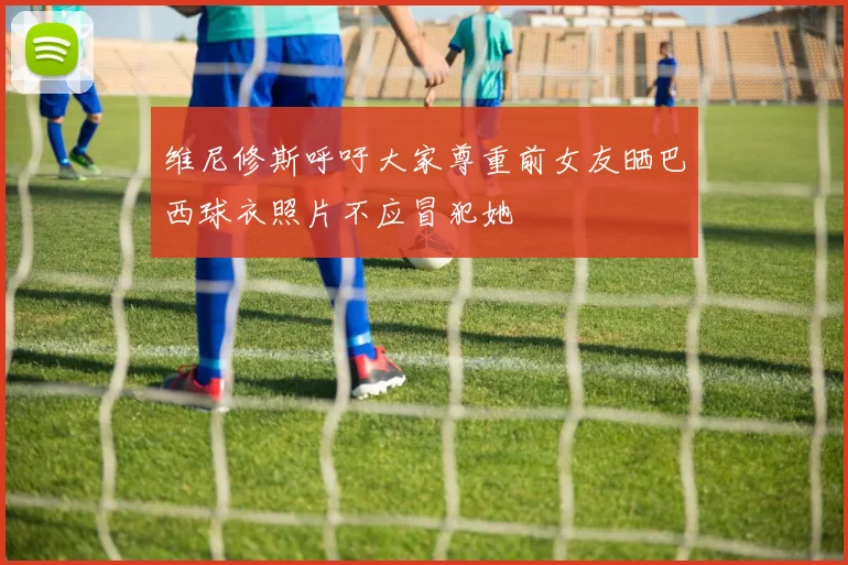 维尼修斯呼吁大家尊重前女友晒巴西球衣照片不应冒犯她