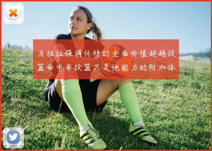 马祖拉强调怀特的全面价值超越投篮命中率投篮只是他能力的附加体现