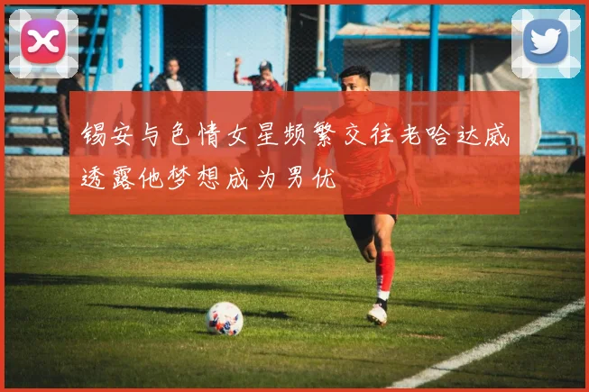 锡安与色情女星频繁交往老哈达威透露他梦想成为男优
