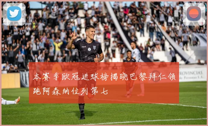本赛季欧冠进球榜揭晓巴黎拜仁领跑阿森纳位列第七