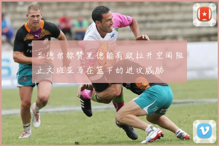 兰德尔称赞里德能有效拉开空间阻止文班亚马在篮下的进攻威胁