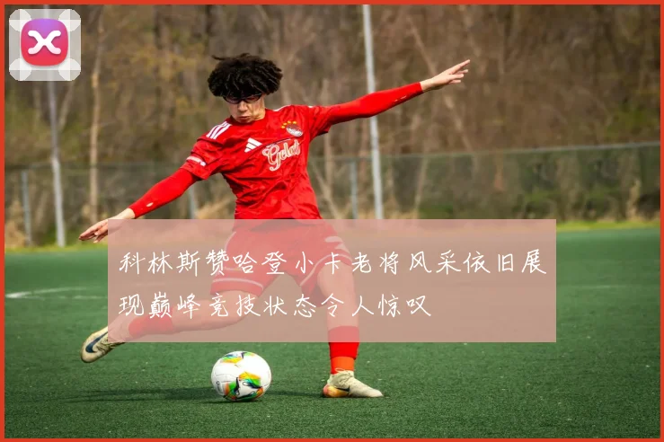科林斯赞哈登小卡老将风采依旧展现巅峰竞技状态令人惊叹