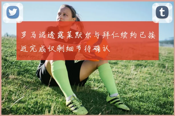 罗马诺透露莱默尔与拜仁续约已接近完成仅剩细节待确认