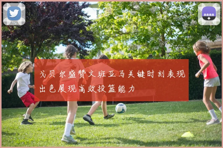 戈贝尔盛赞文班亚马关键时刻表现出色展现高效投篮能力