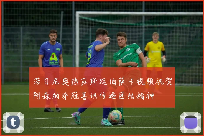 若日尼奥热苏斯廷伯萨卡视频祝贺阿森纳夺冠喜讯传递团结精神