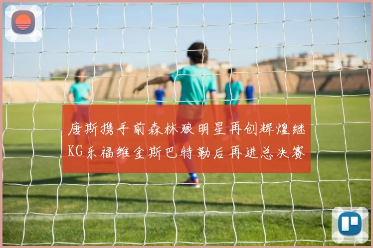 唐斯携手前森林狼明星再创辉煌继KG乐福维金斯巴特勒后再进总决赛