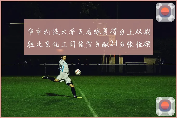华中科技大学五名球员得分上双战胜北京化工闫佳雪贡献24分张恒硕斩获25分8篮板8助攻