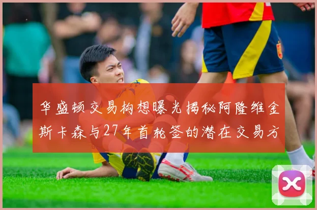 华盛顿交易构想曝光揭秘阿隆维金斯卡森与27年首轮签的潜在交易方案