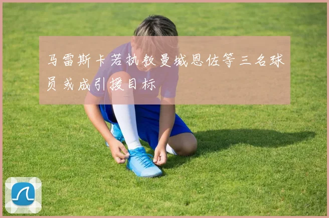 马雷斯卡若执教曼城恩佐等三名球员或成引援目标
