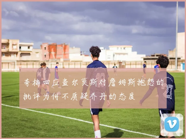 夸梅回应查尔莫斯对詹姆斯抱怨的批评为何不质疑乔丹的态度