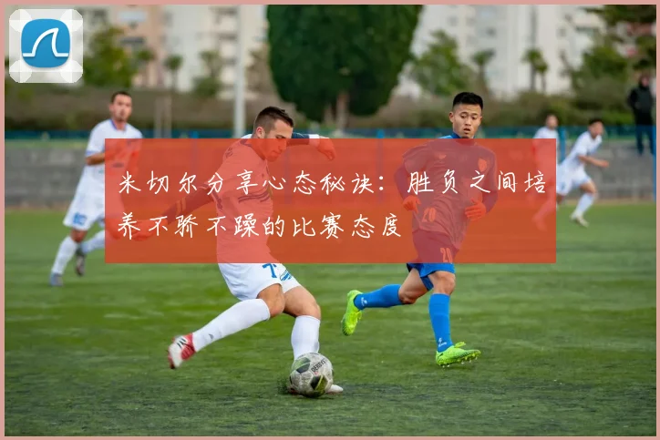 米切尔分享心态秘诀：胜负之间培养不骄不躁的比赛态度