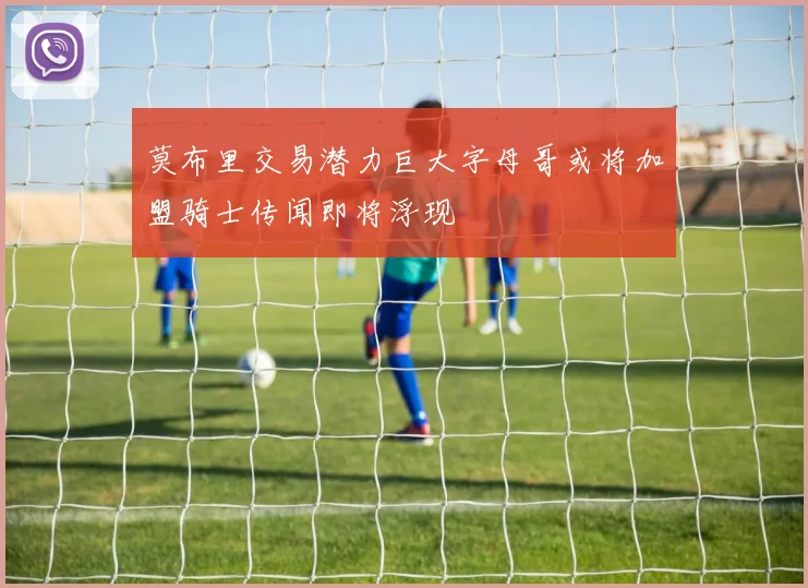 莫布里交易潜力巨大字母哥或将加盟骑士传闻即将浮现