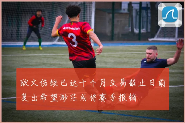 欧文伤缺已达十个月交易截止日前复出希望渺茫或将赛季报销