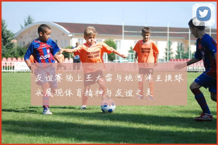 友谊赛场上王大雷与姚浩洋互换球衣展现体育精神与友谊之美