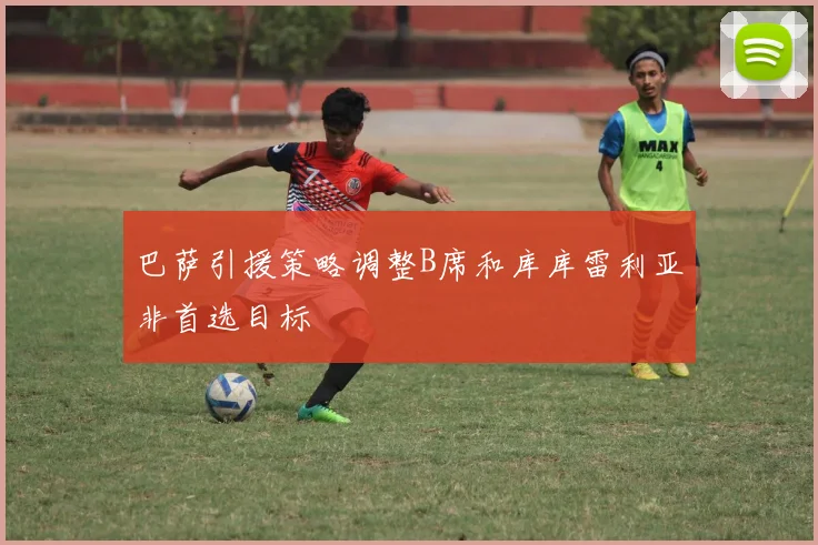 巴萨引援策略调整B席和库库雷利亚非首选目标