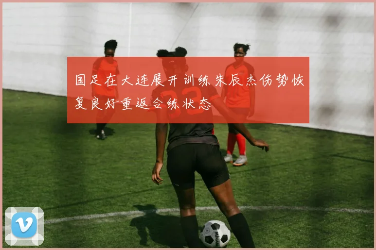 国足在大连展开训练朱辰杰伤势恢复良好重返合练状态