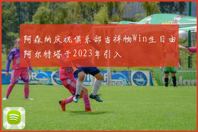 阿森纳庆祝俱乐部吉祥物Win生日由阿尔特塔于2023年引入