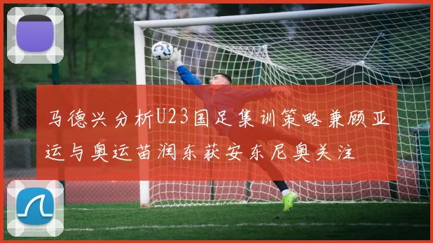 马德兴分析U23国足集训策略兼顾亚运与奥运苗润东获安东尼奥关注