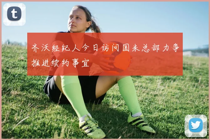 齐沃经纪人今日访问国米总部力争推进续约事宜