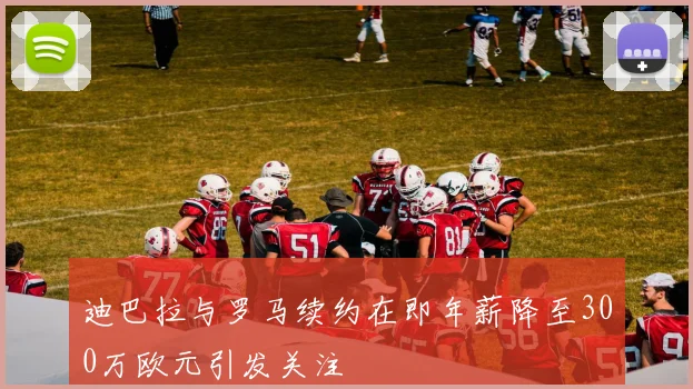 迪巴拉与罗马续约在即年薪降至300万欧元引发关注