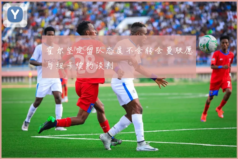 霍尔坚定留队态度不会转会曼联愿与纽卡续约谈判