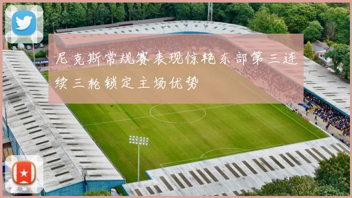 尼克斯常规赛表现惊艳东部第三连续三轮锁定主场优势