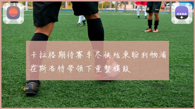卡拉格期待赛季尽快结束盼利物浦在斯洛特带领下重整旗鼓