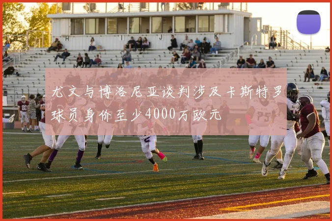 尤文与博洛尼亚谈判涉及卡斯特罗球员身价至少4000万欧元