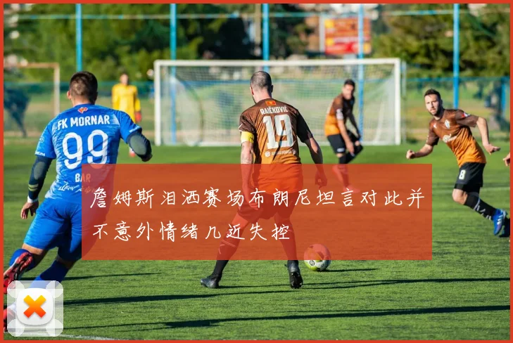 詹姆斯泪洒赛场布朗尼坦言对此并不意外情绪几近失控