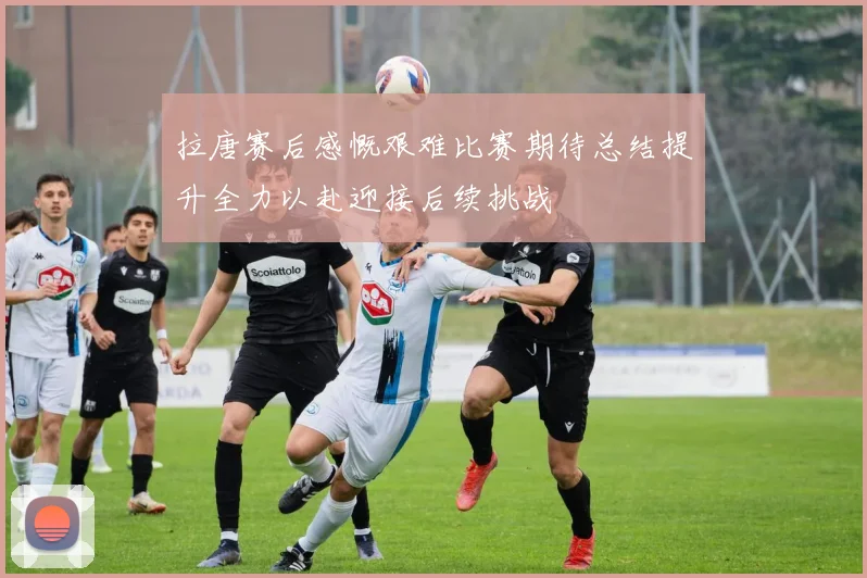 拉唐赛后感慨艰难比赛期待总结提升全力以赴迎接后续挑战