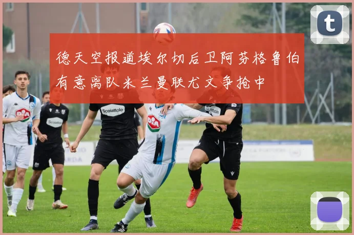 德天空报道埃尔切后卫阿芬格鲁伯有意离队米兰曼联尤文争抢中